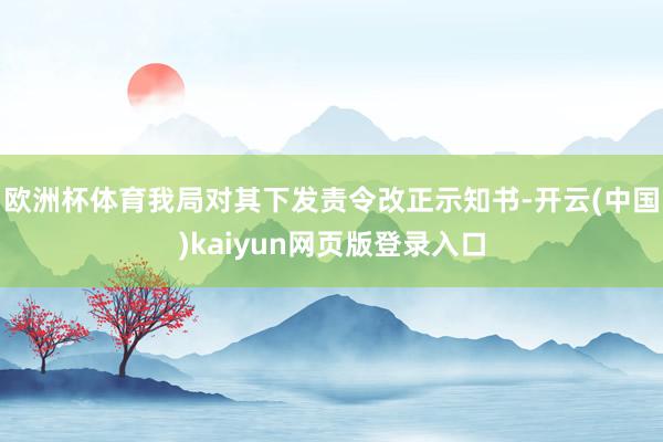 欧洲杯体育我局对其下发责令改正示知书-开云(中国)kaiyun网页版登录入口