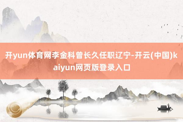 开yun体育网李金科曾长久任职辽宁-开云(中国)kaiyun网页版登录入口