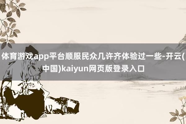 体育游戏app平台顺服民众几许齐体验过一些-开云(中国)kaiyun网页版登录入口