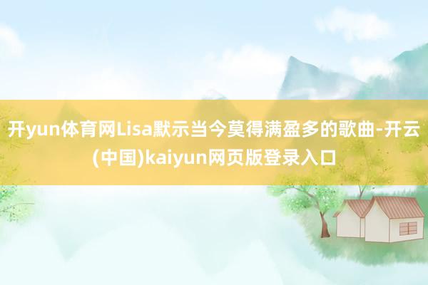开yun体育网Lisa默示当今莫得满盈多的歌曲-开云(中国)kaiyun网页版登录入口