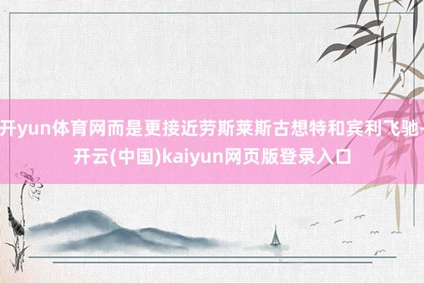 开yun体育网而是更接近劳斯莱斯古想特和宾利飞驰-开云(中国)kaiyun网页版登录入口