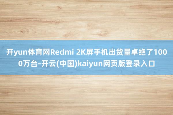 开yun体育网Redmi 2K屏手机出货量卓绝了1000万台-开云(中国)kaiyun网页版登录入口
