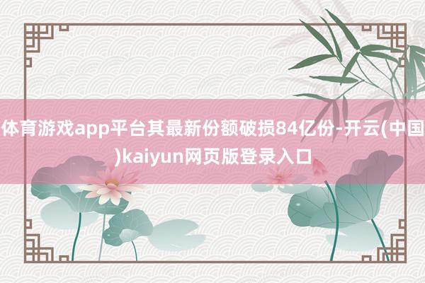 体育游戏app平台其最新份额破损84亿份-开云(中国)kaiyun网页版登录入口
