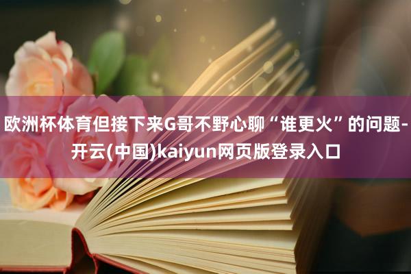 欧洲杯体育但接下来G哥不野心聊“谁更火”的问题-开云(中国)kaiyun网页版登录入口