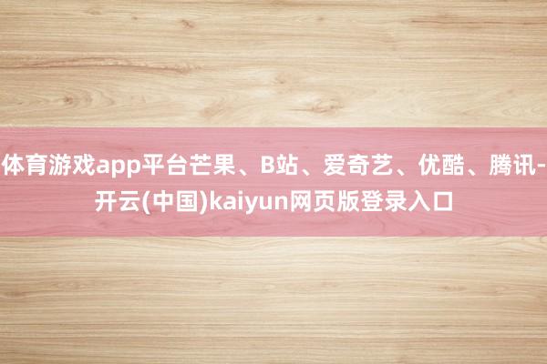 体育游戏app平台芒果、B站、爱奇艺、优酷、腾讯-开云(中国)kaiyun网页版登录入口