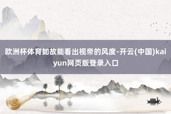 欧洲杯体育如故能看出视帝的风度-开云(中国)kaiyun网页版登录入口