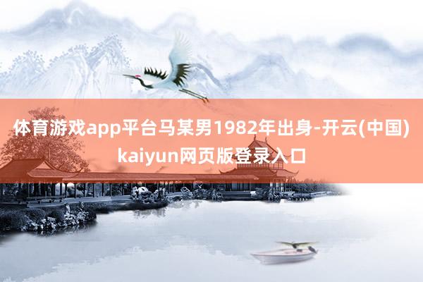 体育游戏app平台马某男1982年出身-开云(中国)kaiyun网页版登录入口