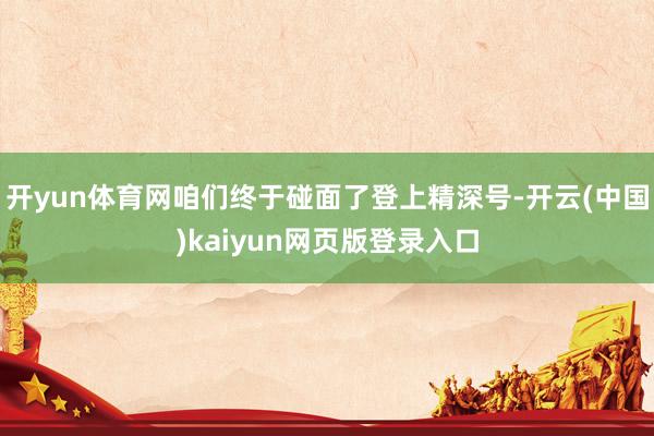开yun体育网咱们终于碰面了登上精深号-开云(中国)kaiyun网页版登录入口