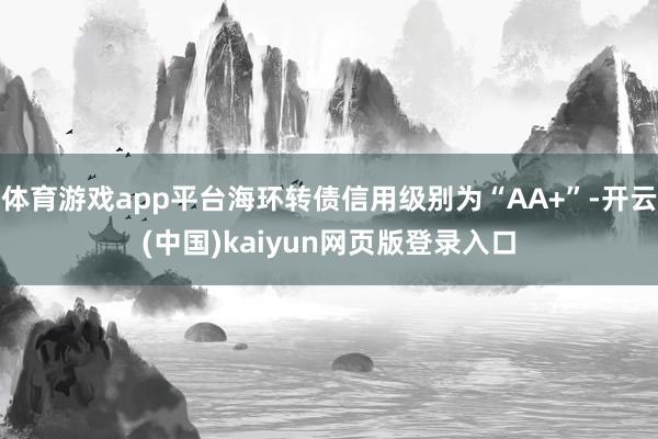 体育游戏app平台海环转债信用级别为“AA+”-开云(中国)kaiyun网页版登录入口