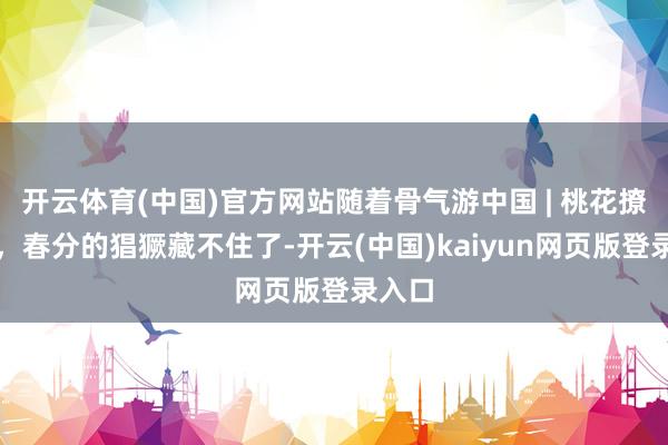 开云体育(中国)官方网站随着骨气游中国 | 桃花撩春风，春分的猖獗藏不住了-开云(中国)kaiyun网页版登录入口