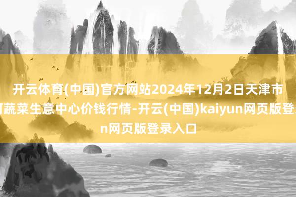 开云体育(中国)官方网站2024年12月2日天津市金钟河蔬菜生意中心价钱行情-开云(中国)kaiyun网页版登录入口