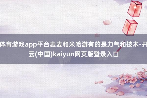 体育游戏app平台麦麦和米哈游有的是力气和技术-开云(中国)kaiyun网页版登录入口