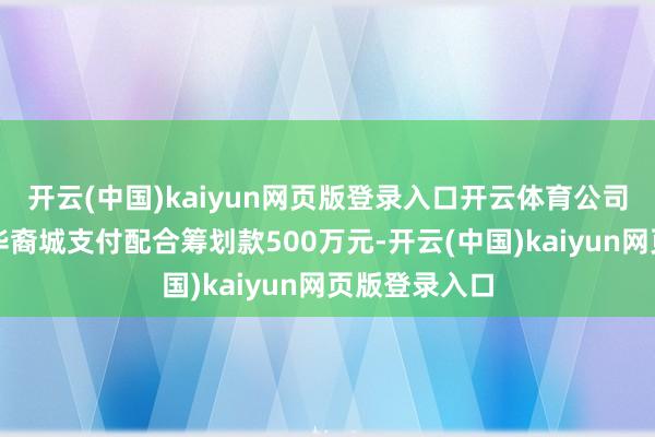 开云(中国)kaiyun网页版登录入口开云体育公司每年向中山华裔城支付配合筹划款500万元-开云(中国)kaiyun网页版登录入口