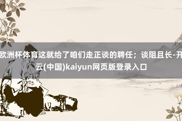 欧洲杯体育这就给了咱们走正谈的聘任；谈阻且长-开云(中国)kaiyun网页版登录入口