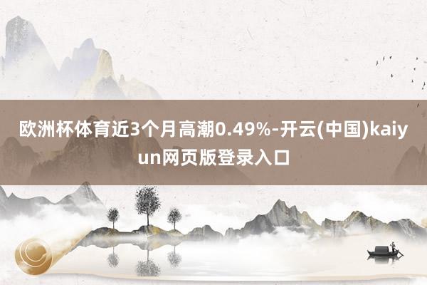 欧洲杯体育近3个月高潮0.49%-开云(中国)kaiyun网页版登录入口