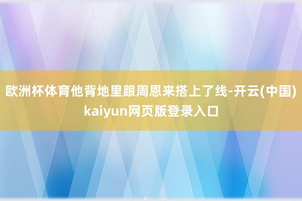 欧洲杯体育他背地里跟周恩来搭上了线-开云(中国)kaiyun网页版登录入口