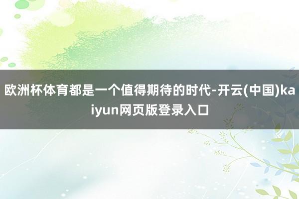 欧洲杯体育都是一个值得期待的时代-开云(中国)kaiyun网页版登录入口