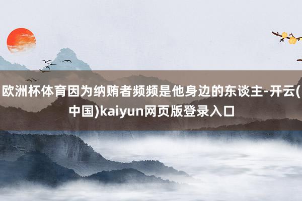 欧洲杯体育因为纳贿者频频是他身边的东谈主-开云(中国)kaiyun网页版登录入口