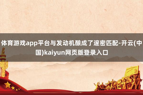 体育游戏app平台与发动机酿成了邃密匹配-开云(中国)kaiyun网页版登录入口