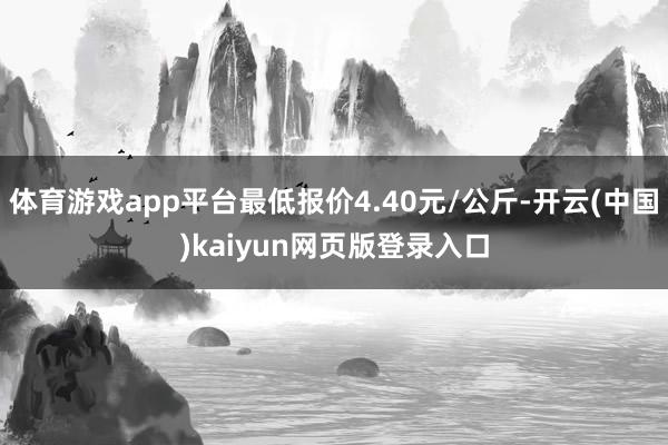体育游戏app平台最低报价4.40元/公斤-开云(中国)kaiyun网页版登录入口