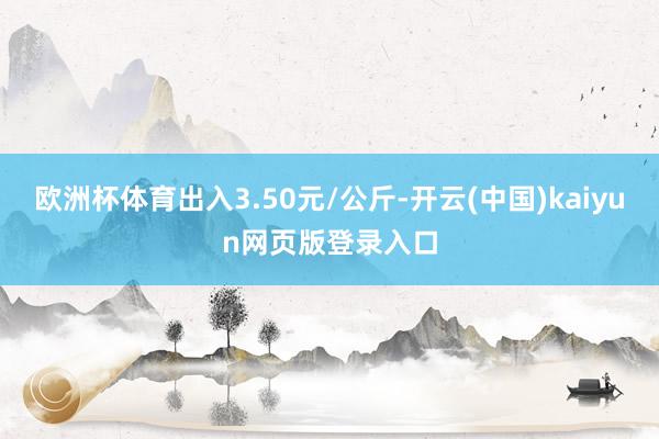 欧洲杯体育出入3.50元/公斤-开云(中国)kaiyun网页版登录入口