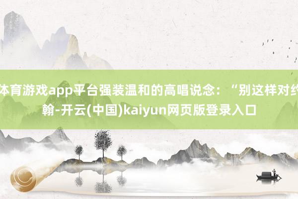 体育游戏app平台强装温和的高唱说念:“别这样对约翰-开云(中国)kaiyun网页版登录入口