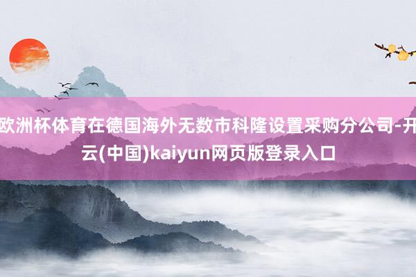 欧洲杯体育在德国海外无数市科隆设置采购分公司-开云(中国)kaiyun网页版登录入口