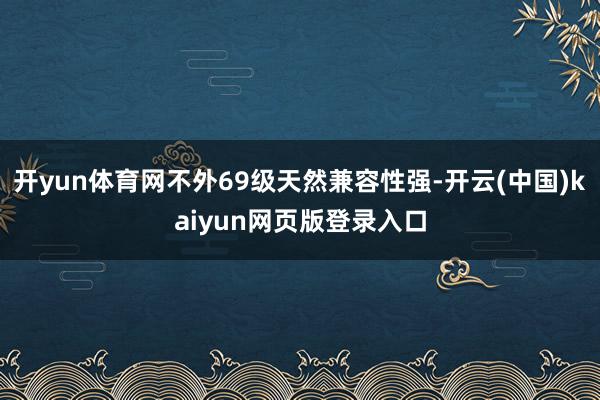 开yun体育网不外69级天然兼容性强-开云(中国)kaiyun网页版登录入口