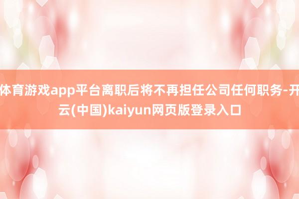 体育游戏app平台离职后将不再担任公司任何职务-开云(中国)kaiyun网页版登录入口