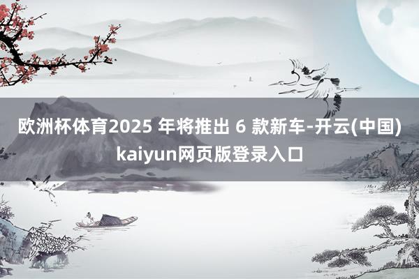 欧洲杯体育2025 年将推出 6 款新车-开云(中国)kaiyun网页版登录入口