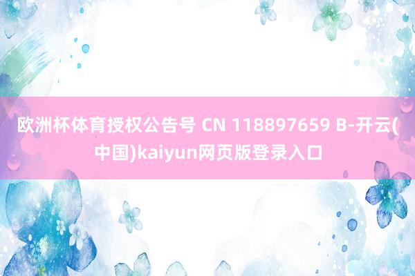 欧洲杯体育授权公告号 CN 118897659 B-开云(中国)kaiyun网页版登录入口