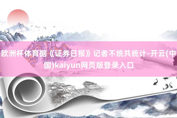欧洲杯体育　　据《证券日报》记者不统共统计-开云(中国)kaiyun网页版登录入口