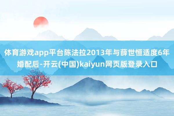 体育游戏app平台陈法拉2013年与薛世恒适度6年婚配后-开云(中国)kaiyun网页版登录入口