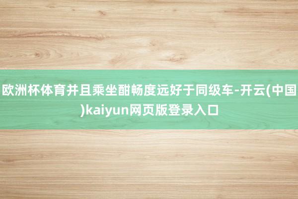 欧洲杯体育并且乘坐酣畅度远好于同级车-开云(中国)kaiyun网页版登录入口