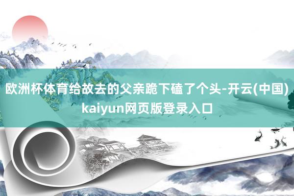 欧洲杯体育给故去的父亲跪下磕了个头-开云(中国)kaiyun网页版登录入口
