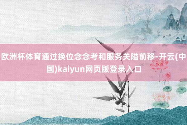 欧洲杯体育通过换位念念考和服务关隘前移-开云(中国)kaiyun网页版登录入口