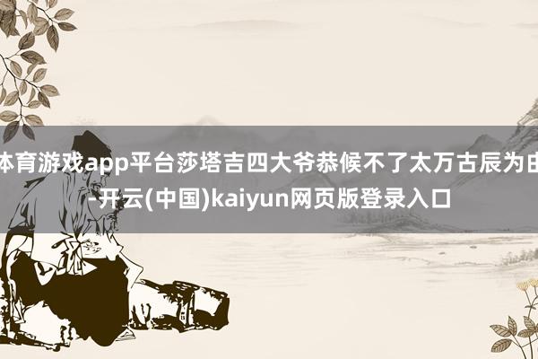 体育游戏app平台莎塔吉四大爷恭候不了太万古辰为由-开云(中国)kaiyun网页版登录入口