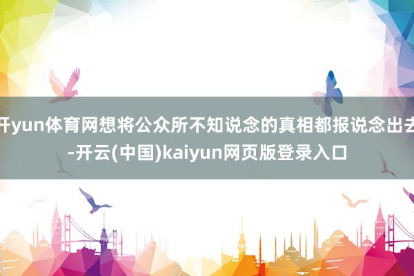 开yun体育网想将公众所不知说念的真相都报说念出去-开云(中国)kaiyun网页版登录入口