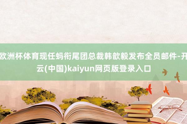 欧洲杯体育现任蚂衔尾团总裁韩歆毅发布全员邮件-开云(中国)kaiyun网页版登录入口