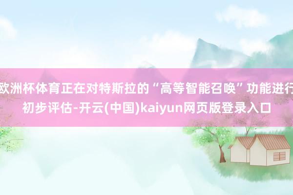 欧洲杯体育正在对特斯拉的“高等智能召唤”功能进行初步评估-开云(中国)kaiyun网页版登录入口