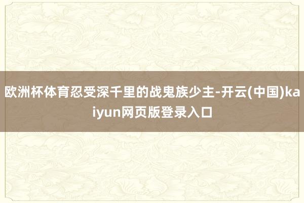 欧洲杯体育忍受深千里的战鬼族少主-开云(中国)kaiyun网页版登录入口