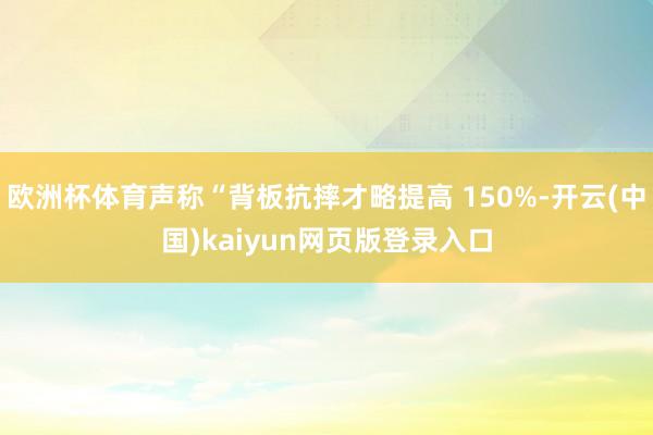 欧洲杯体育声称“背板抗摔才略提高 150%-开云(中国)kaiyun网页版登录入口