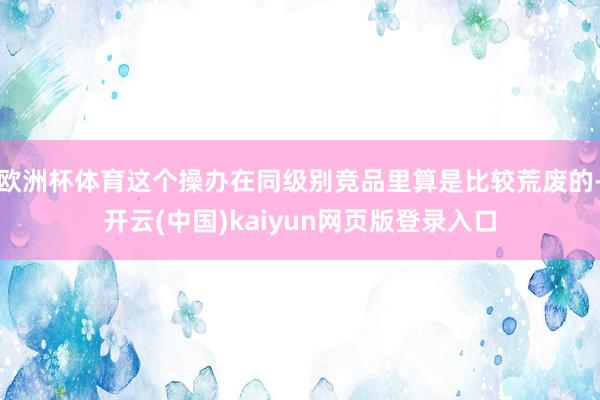 欧洲杯体育这个操办在同级别竞品里算是比较荒废的-开云(中国)kaiyun网页版登录入口