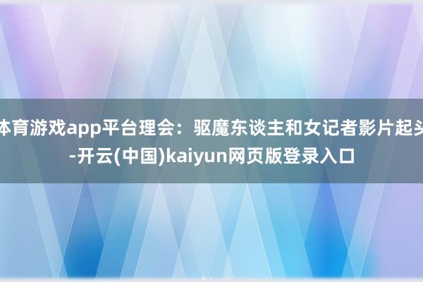 体育游戏app平台理会：驱魔东谈主和女记者影片起头-开云(中国)kaiyun网页版登录入口