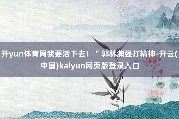 开yun体育网我要活下去！＂郭林渊强打精神-开云(中国)kaiyun网页版登录入口