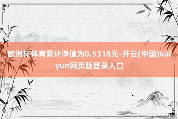 欧洲杯体育累计净值为0.5318元-开云(中国)kaiyun网页版登录入口