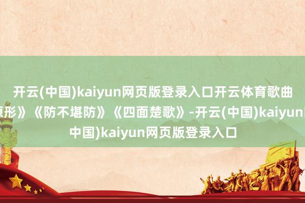 开云(中国)kaiyun网页版登录入口开云体育歌曲阔别为《打回原形》《防不堪防》《四面楚歌》-开云(中国)kaiyun网页版登录入口