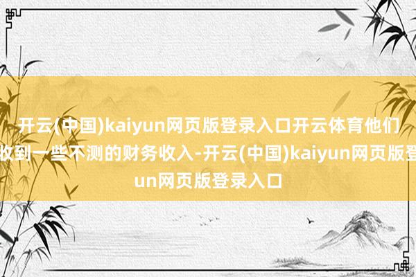 开云(中国)kaiyun网页版登录入口开云体育他们可能会收到一些不测的财务收入-开云(中国)kaiyun网页版登录入口