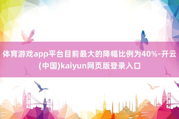 体育游戏app平台目前最大的降幅比例为40%-开云(中国)kaiyun网页版登录入口