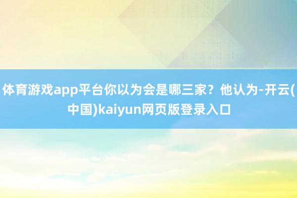 体育游戏app平台你以为会是哪三家?他认为-开云(中国)kaiyun网页版登录入口